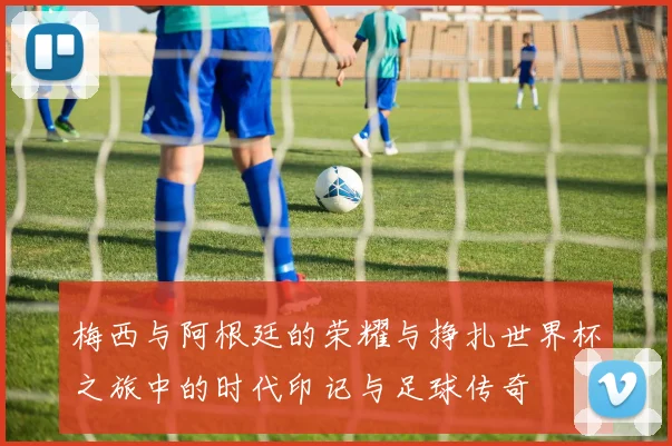 梅西与阿根廷的荣耀与挣扎世界杯之旅中的时代印记与足球传奇