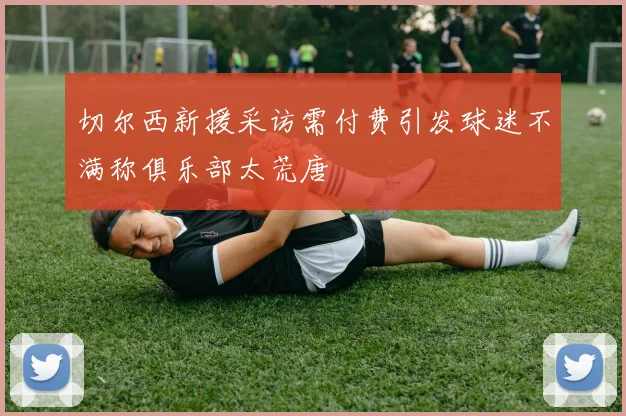 切尔西新援采访需付费引发球迷不满称俱乐部太荒唐