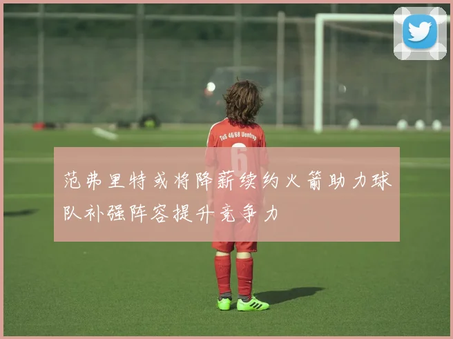 范弗里特或将降薪续约火箭助力球队补强阵容提升竞争力
