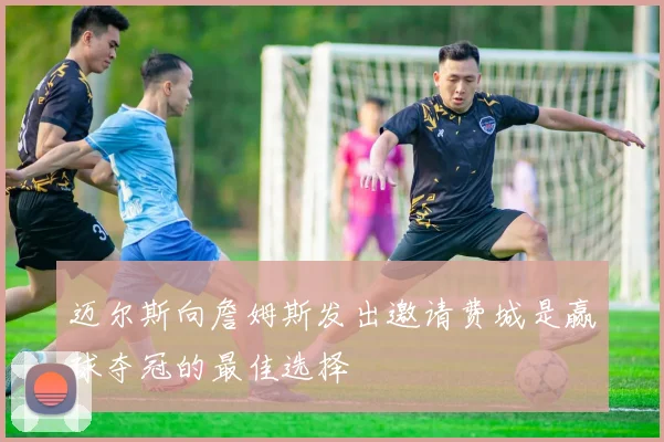 迈尔斯向詹姆斯发出邀请费城是赢球夺冠的最佳选择