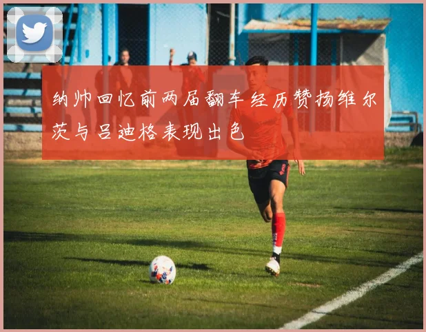 纳帅回忆前两届翻车经历赞扬维尔茨与吕迪格表现出色