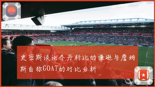 史密斯谈论乔丹科比的谦逊与詹姆斯自称GOAT的对比分析
