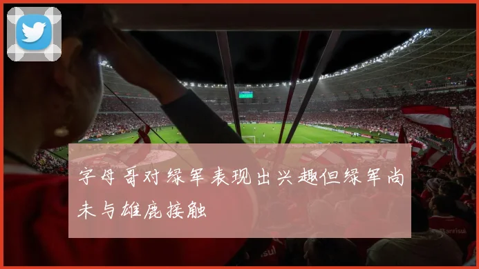 字母哥对绿军表现出兴趣但绿军尚未与雄鹿接触
