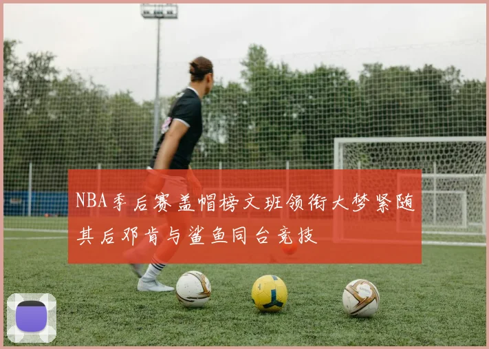 NBA季后赛盖帽榜文班领衔大梦紧随其后邓肯与鲨鱼同台竞技