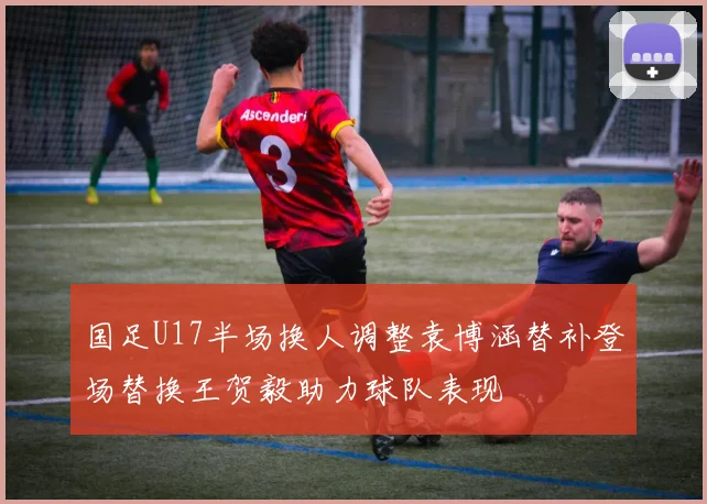 国足U17半场换人调整袁博涵替补登场替换王贺毅助力球队表现