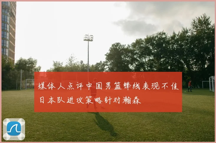 媒体人点评中国男篮锋线表现不佳日本队进攻策略针对瀚森