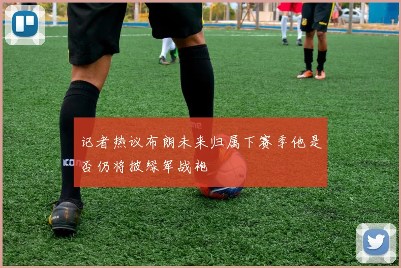 记者热议布朗未来归属下赛季他是否仍将披绿军战袍