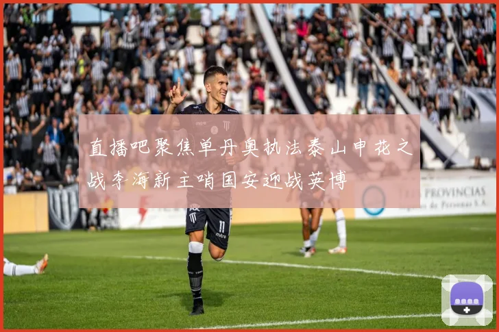 直播吧聚焦单丹奥执法泰山申花之战李海新主哨国安迎战英博