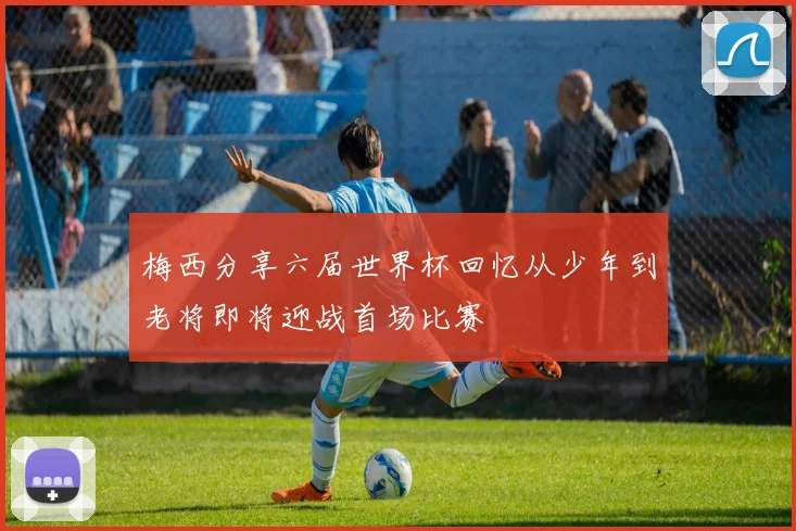 梅西分享六届世界杯回忆从少年到老将即将迎战首场比赛