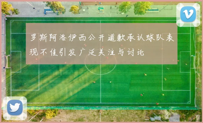 罗斯阿洛伊西公开道歉承认球队表现不佳引发广泛关注与讨论